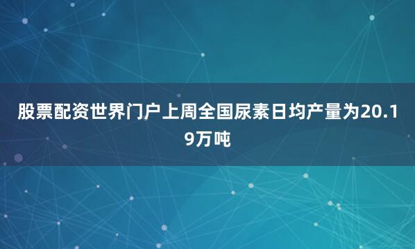 股票配资世界门户上周全国尿素日均产量为20.19万吨