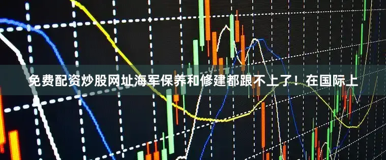 免费配资炒股网址海军保养和修建都跟不上了！在国际上