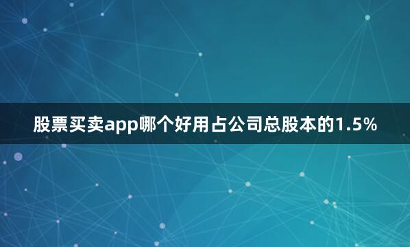 股票买卖app哪个好用占公司总股本的1.5%