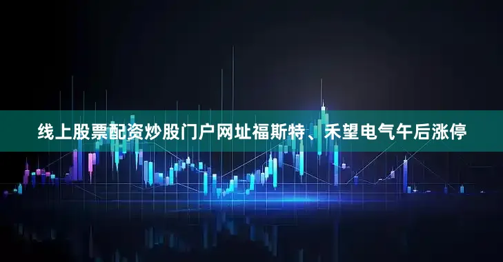 线上股票配资炒股门户网址福斯特、禾望电气午后涨停