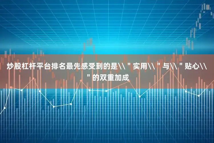 炒股杠杆平台排名最先感受到的是\＂实用\＂与\＂贴心\＂的双重加成