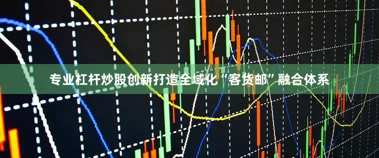 专业杠杆炒股创新打造全域化“客货邮”融合体系