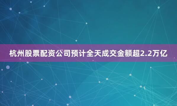 杭州股票配资公司预计全天成交金额超2.2万亿