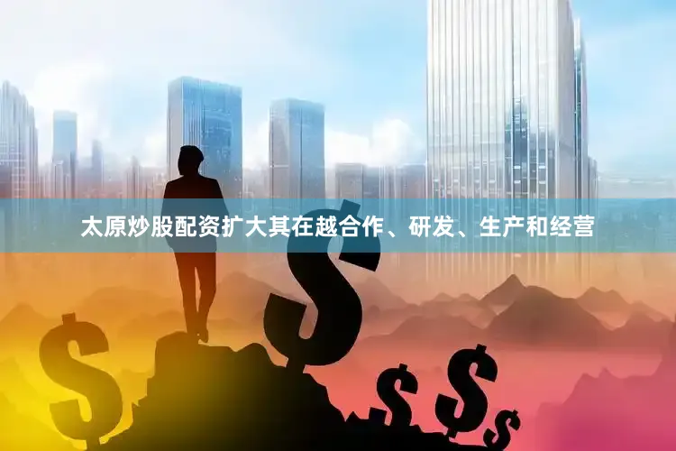 太原炒股配资扩大其在越合作、研发、生产和经营