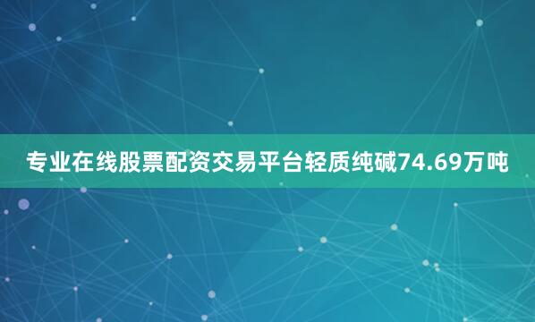 专业在线股票配资交易平台轻质纯碱74.69万吨