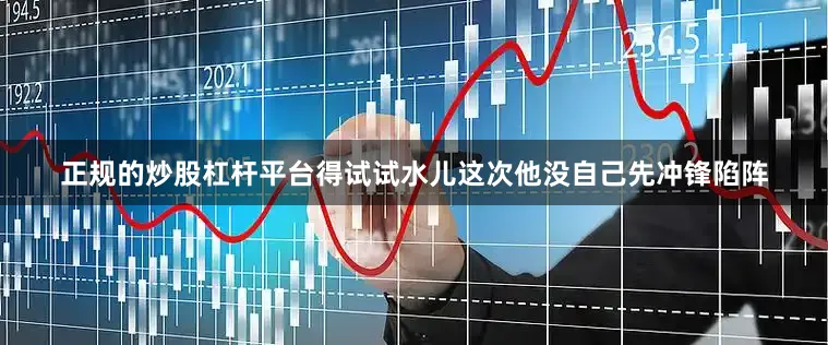 正规的炒股杠杆平台得试试水儿这次他没自己先冲锋陷阵
