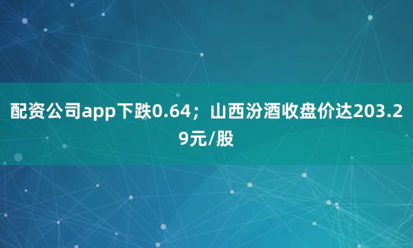 配资公司app下跌0.64；山西汾酒收盘价达203.29元/股