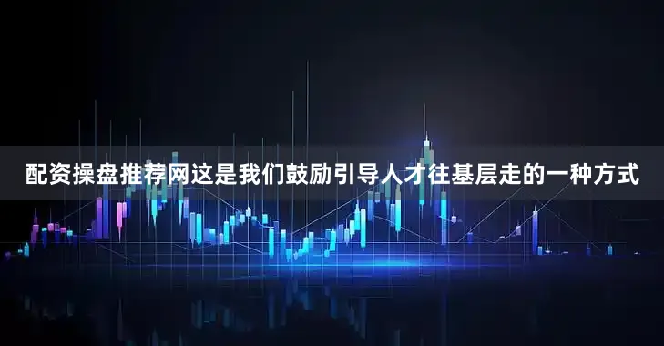 配资操盘推荐网这是我们鼓励引导人才往基层走的一种方式
