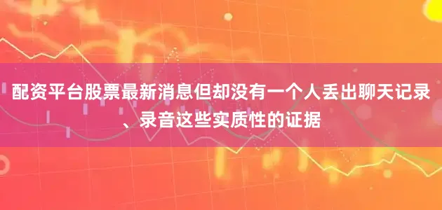 配资平台股票最新消息但却没有一个人丢出聊天记录、录音这些实质性的证据